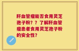 肝血管瘤能否食用灵芝孢子粉？？了解肝血管瘤患者食用灵芝孢子粉的安全性？