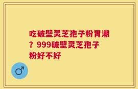 吃破壁灵芝孢子粉胃潮？999破壁灵芝孢子粉好不好