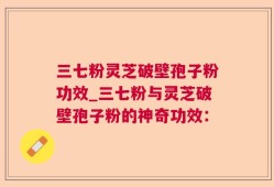三七粉灵芝破壁孢子粉功效_三七粉与灵芝破壁孢子粉的神奇功效：