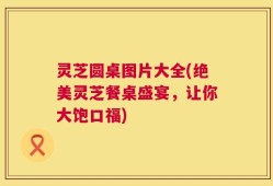灵芝圆桌图片大全(绝美灵芝餐桌盛宴，让你大饱口福)