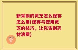 新采摘的灵芝怎么保存怎么用(保存与使用灵芝的技巧，让你告别药材浪费)