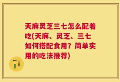 天麻灵芝三七怎么配着吃(天麻、灵芝、三七如何搭配食用？简单实用的吃法推荐)