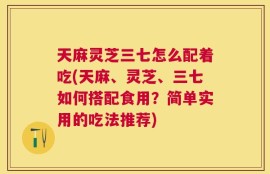 天麻灵芝三七怎么配着吃(天麻、灵芝、三七如何搭配食用？简单实用的吃法推荐)