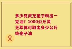 多少克灵芝孢子粉出一克油？1000公斤灵芝萃体可取出多少公斤纯孢子油