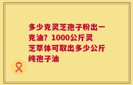 多少克灵芝孢子粉出一克油？1000公斤灵芝萃体可取出多少公斤纯孢子油