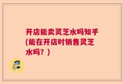 开店能卖灵芝水吗知乎(能在开店时销售灵芝水吗？)