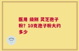 医用 级别 灵芝孢子粉？10克孢子粉大约多少