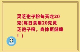 灵芝孢子粉每天吃20克(每日食用20克灵芝孢子粉，身体更健康！)