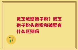灵芝坡壁孢子粉？灵芝孢子粉头道粉和破壁有什么区别吗