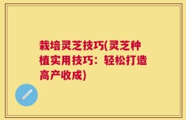 栽培灵芝技巧(灵芝种植实用技巧：轻松打造高产收成)