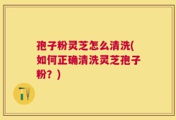 孢子粉灵芝怎么清洗(如何正确清洗灵芝孢子粉？)