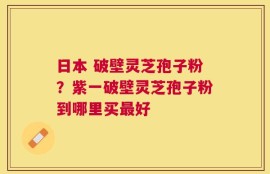 日本 破壁灵芝孢子粉？紫一破壁灵芝孢子粉到哪里买最好