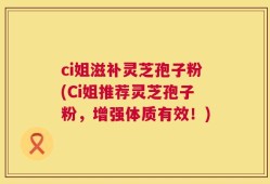 ci姐滋补灵芝孢子粉(Ci姐推荐灵芝孢子粉，增强体质有效！)