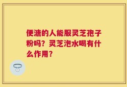 便溏的人能服灵芝孢子粉吗？灵芝泡水喝有什么作用？