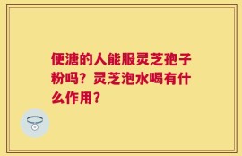 便溏的人能服灵芝孢子粉吗？灵芝泡水喝有什么作用？