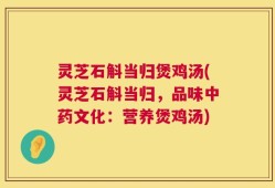 灵芝石斛当归煲鸡汤(灵芝石斛当归，品味中药文化：营养煲鸡汤)