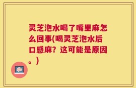 灵芝泡水喝了嘴里麻怎么回事(喝灵芝泡水后口感麻？这可能是原因。)