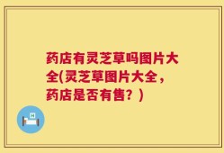 药店有灵芝草吗图片大全(灵芝草图片大全，药店是否有售？)