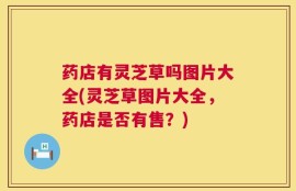 药店有灵芝草吗图片大全(灵芝草图片大全，药店是否有售？)