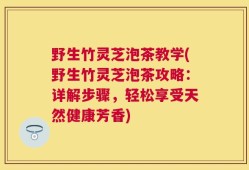 野生竹灵芝泡茶教学(野生竹灵芝泡茶攻略：详解步骤，轻松享受天然健康芳香)