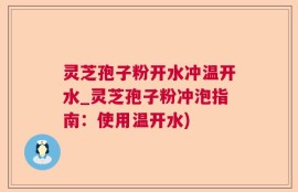 灵芝孢子粉开水冲温开水_灵芝孢子粉冲泡指南：使用温开水)
