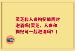 灵芝和人参枸杞能同时泡酒吗(灵芝、人参和枸杞可一起泡酒吗？)
