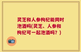 灵芝和人参枸杞能同时泡酒吗(灵芝、人参和枸杞可一起泡酒吗？)