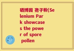 硒博园 孢子粉(Selenium Park showcases the power of spore pollen