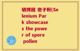 硒博园 孢子粉(Selenium Park showcases the power of spore pollen