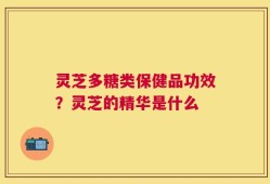 灵芝多糖类保健品功效？灵芝的精华是什么