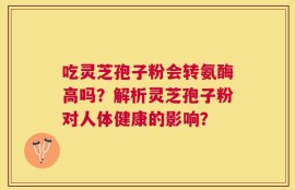 吃灵芝孢子粉会转氨酶高吗？解析灵芝孢子粉对人体健康的影响？