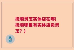 抚顺灵芝实体店在哪(抚顺哪里有实体店卖灵芝？)