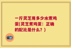 一斤灵芝用多少水煮鸡蛋(灵芝煮鸡蛋：正确的配比是什么？)