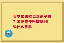 百岁式破壁灵芝孢子粉？灵芝孢子粉破壁99%什么意思