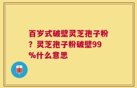 百岁式破壁灵芝孢子粉？灵芝孢子粉破壁99%什么意思
