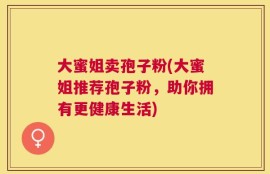 大蜜姐卖孢子粉(大蜜姐推荐孢子粉，助你拥有更健康生活)