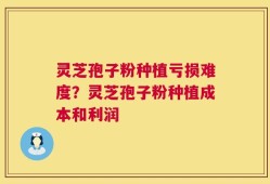 灵芝孢子粉种植亏损难度？灵芝孢子粉种植成本和利润