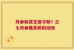 丹参和灵芝孢子粉？三七丹参黄芪粉的功效