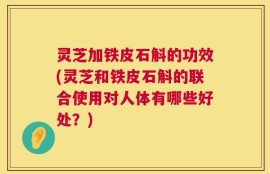 灵芝加铁皮石斛的功效(灵芝和铁皮石斛的联合使用对人体有哪些好处？)
