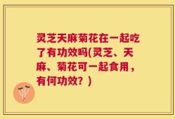 灵芝天麻菊花在一起吃了有功效吗(灵芝、天麻、菊花可一起食用，有何功效？)