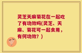 灵芝天麻菊花在一起吃了有功效吗(灵芝、天麻、菊花可一起食用，有何功效？)