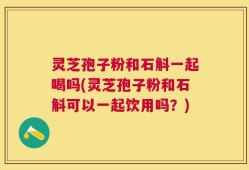 灵芝孢子粉和石斛一起喝吗(灵芝孢子粉和石斛可以一起饮用吗？)