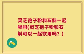 灵芝孢子粉和石斛一起喝吗(灵芝孢子粉和石斛可以一起饮用吗？)