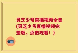 灵芝少爷直播视频全集(灵芝少爷直播视频完整版，点击观看！)