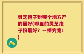 灵芝孢子粉哪个地方产的最好(哪里的灵芝孢子粉最好？一探究竟！)