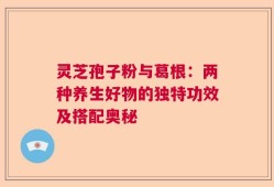 灵芝孢子粉与葛根：两种养生好物的独特功效及搭配奥秘