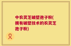 中农灵芝破壁孢子粉(拥有破壁技术的农灵芝孢子粉)