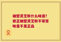 破壁灵芝粉什么味道？修正破壁灵芝粉不带苦味是不是正品