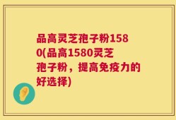 品高灵芝孢子粉1580(品高1580灵芝孢子粉，提高免疫力的好选择)