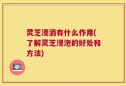 灵芝浸洒有什么作用(了解灵芝浸泡的好处和方法)